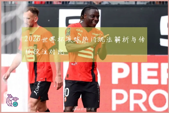 2026世界杯滚球热门玩法解析与传统投注对比